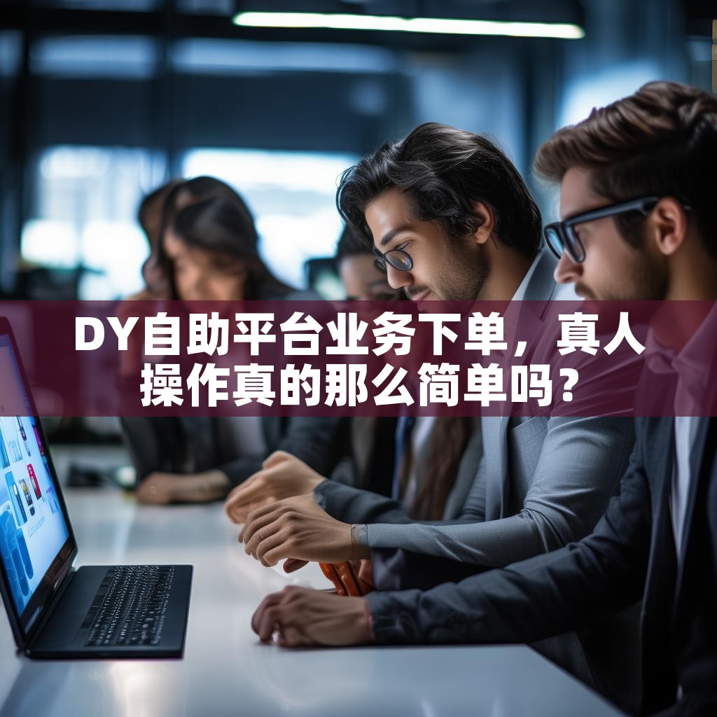 DY自助平台业务下单，真人操作真的那么简单吗？