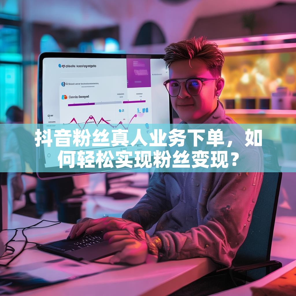 抖音粉丝真人业务下单，如何轻松实现粉丝变现？
