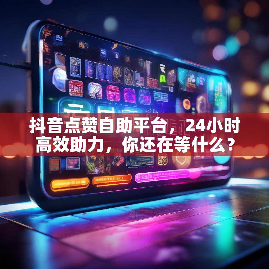 抖音点赞自助平台，24小时高效助力，你还在等什么？