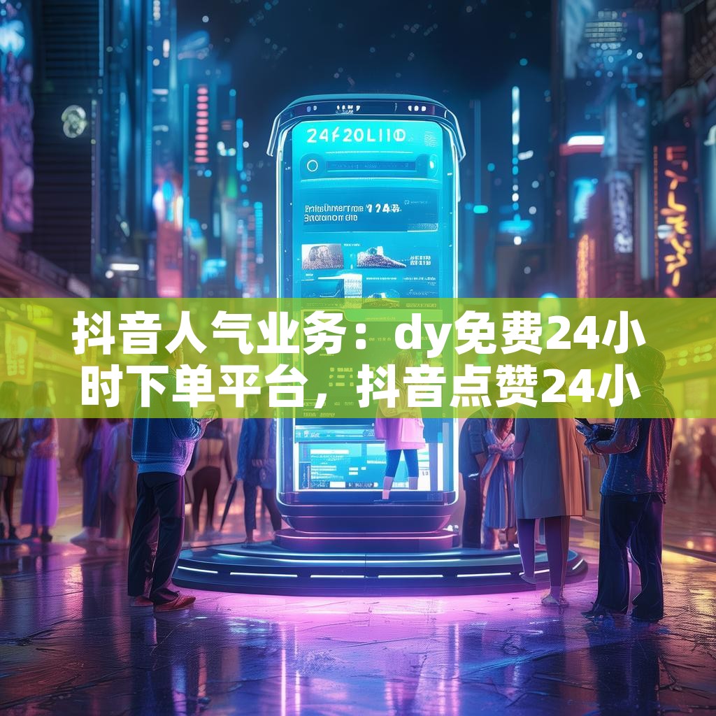 抖音人气业务：dy免费24小时下单平台，抖音点赞24小时自助接单，真的靠谱吗？