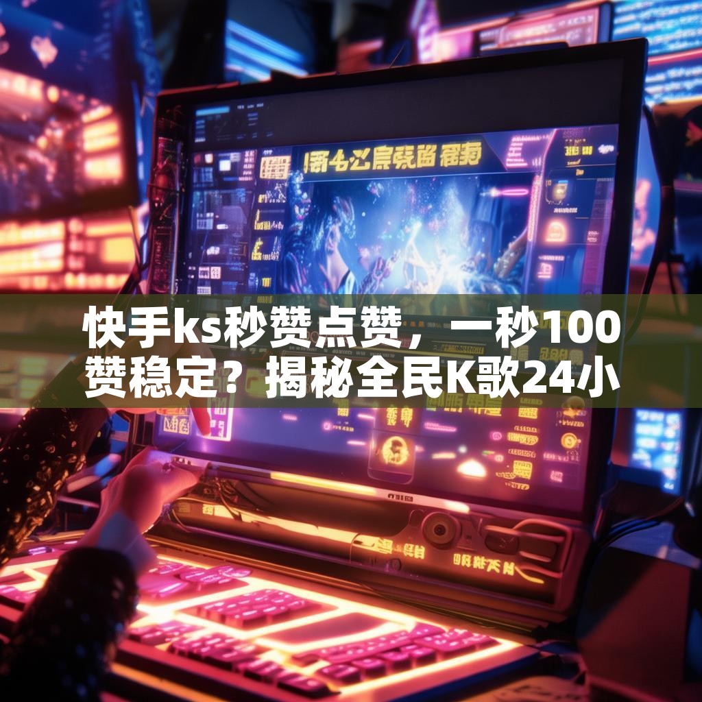 快手ks秒赞点赞，一秒100赞稳定？揭秘全民K歌24小时自助下单秘诀！