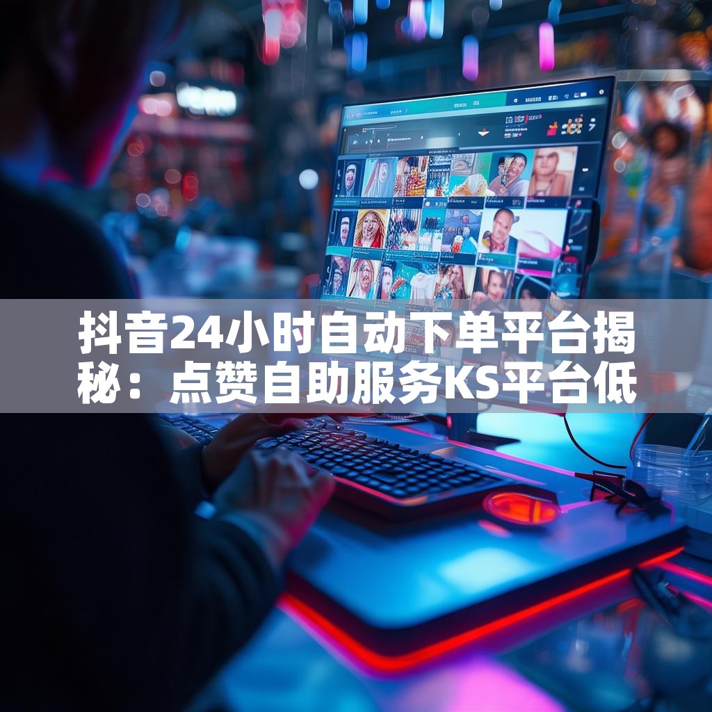 抖音24小时自动下单平台揭秘：点赞自助服务KS平台低价优势在哪？