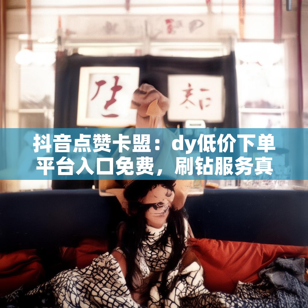 抖音点赞卡盟：dy低价下单平台入口免费，刷钻服务真的靠谱吗？