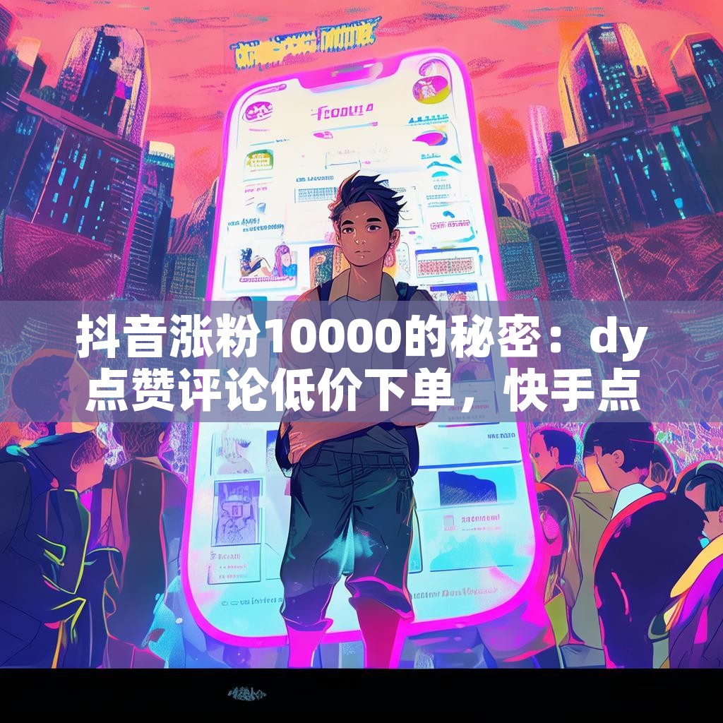 抖音涨粉10000的秘密：dy点赞评论低价下单，快手点赞网平台靠谱吗？