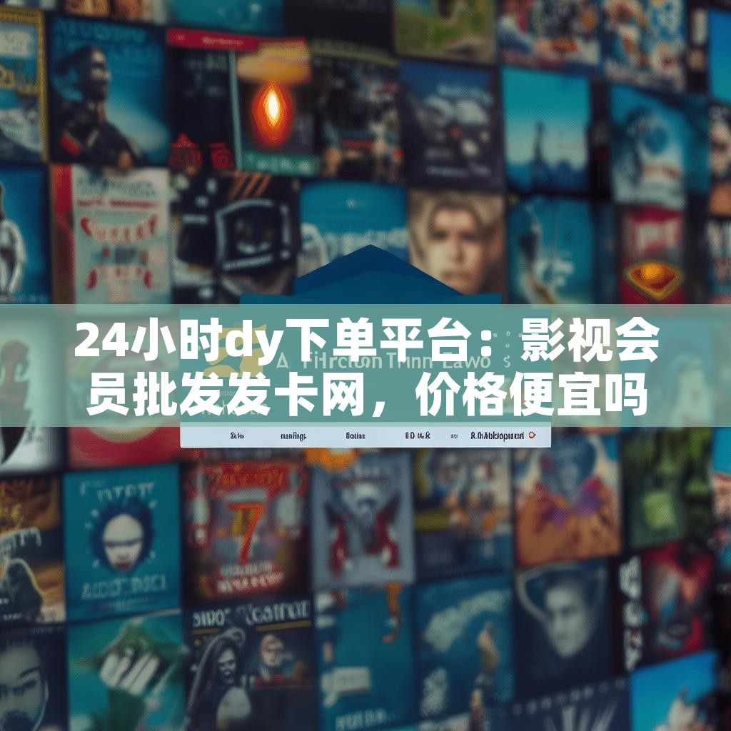 24小时dy下单平台：影视会员批发发卡网，价格便宜吗？