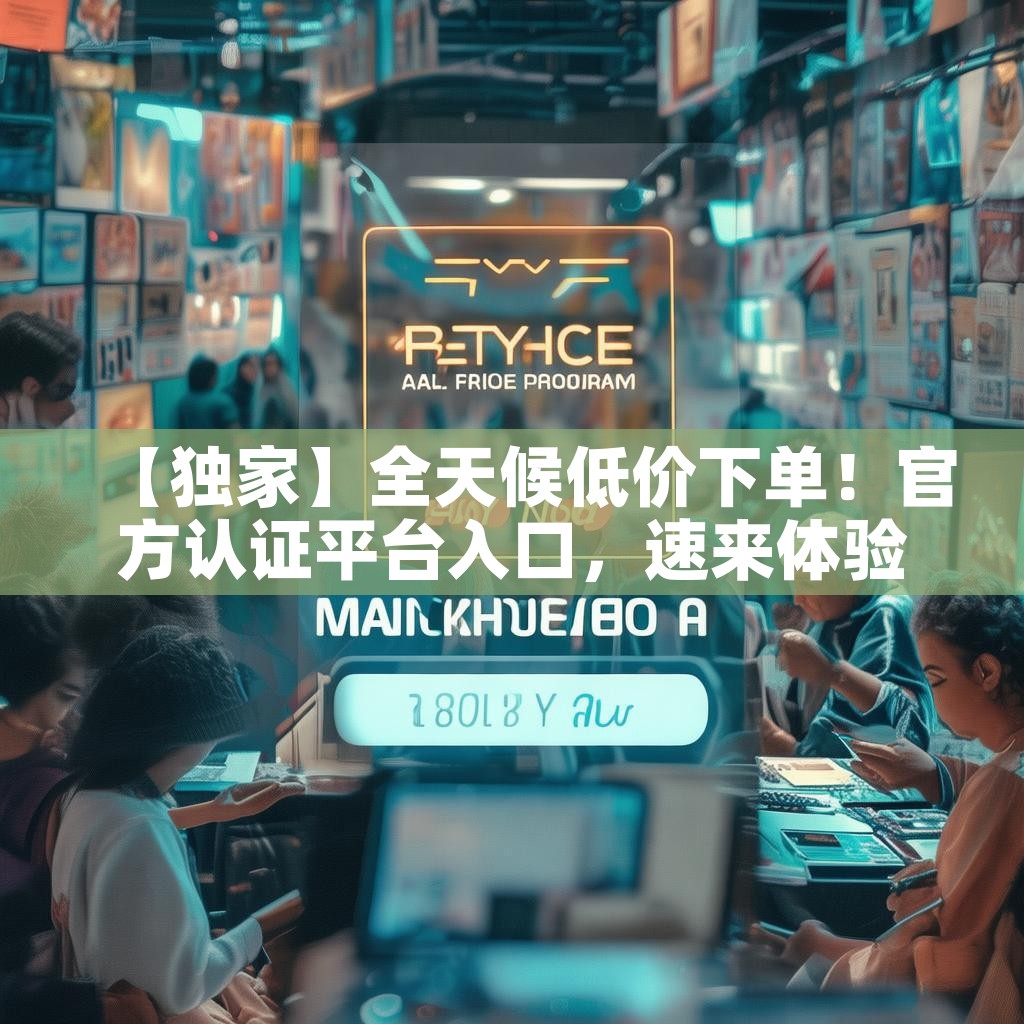 【独家】全天候低价下单！官方认证平台入口，速来体验